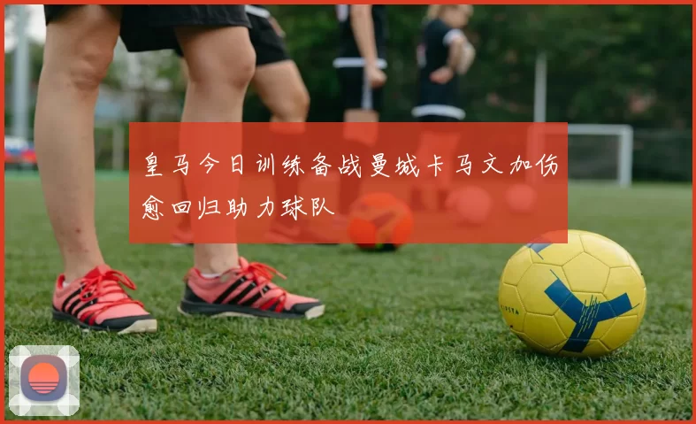 皇马今日训练备战曼城卡马文加伤愈回归助力球队