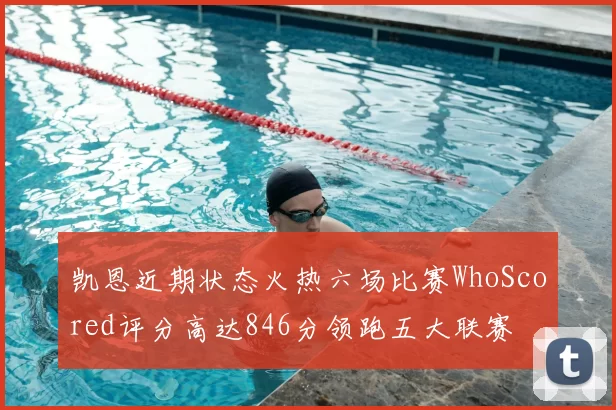 凯恩近期状态火热六场比赛WhoScored评分高达846分领跑五大联赛