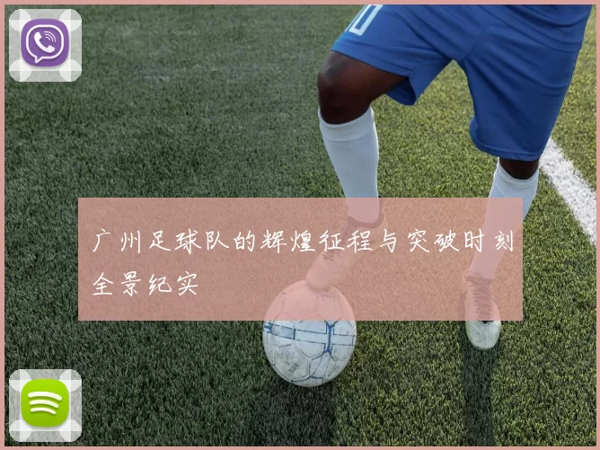 广州足球队的辉煌征程与突破时刻全景纪实