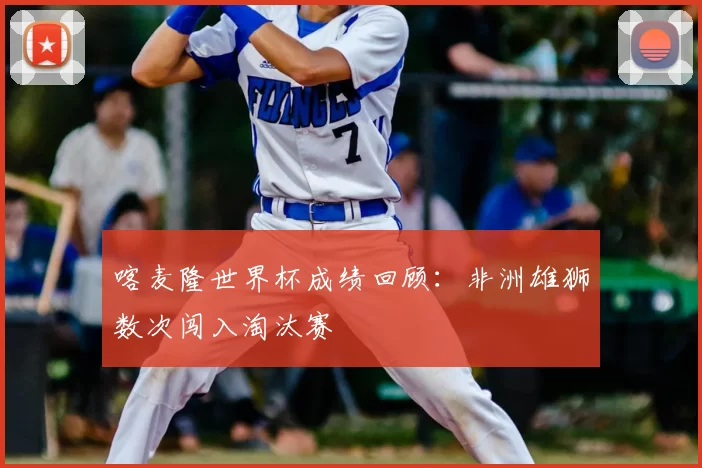 喀麦隆世界杯成绩回顾:非洲雄狮数次闯入淘汰赛