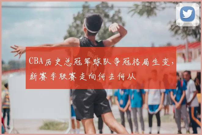 CBA历史总冠军球队争冠格局生变，新赛季联赛走向何去何从