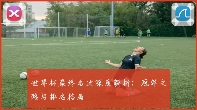 世界杯最终名次深度解析：冠军之路与排名格局
