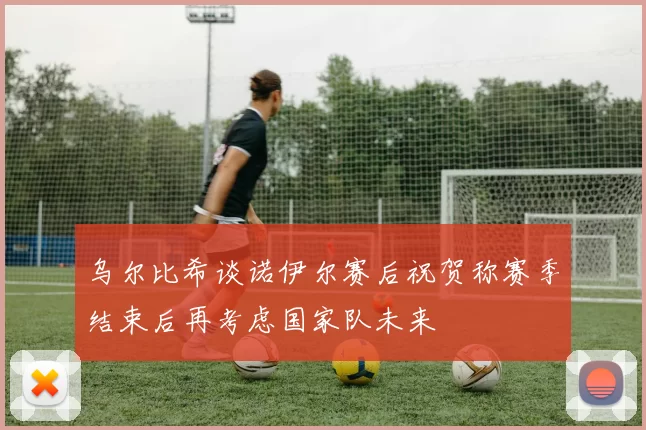 乌尔比希谈诺伊尔赛后祝贺称赛季结束后再考虑国家队未来