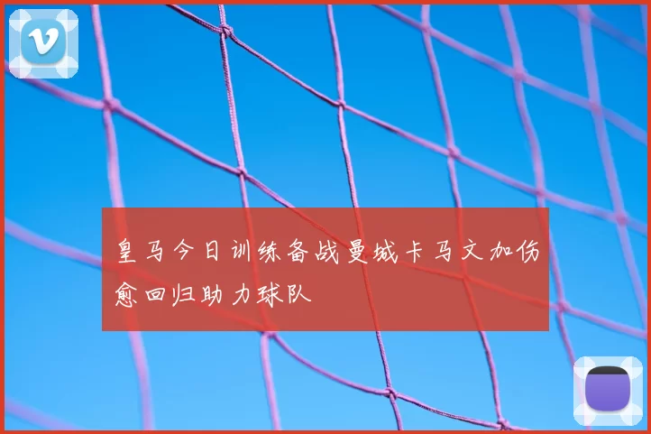 皇马今日训练备战曼城卡马文加伤愈回归助力球队