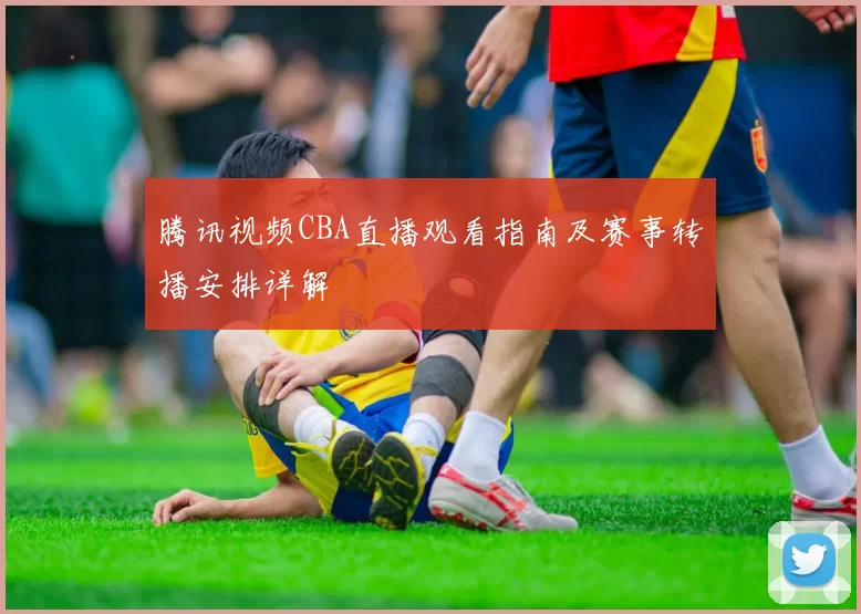 腾讯视频CBA直播观看指南及赛事转播安排详解