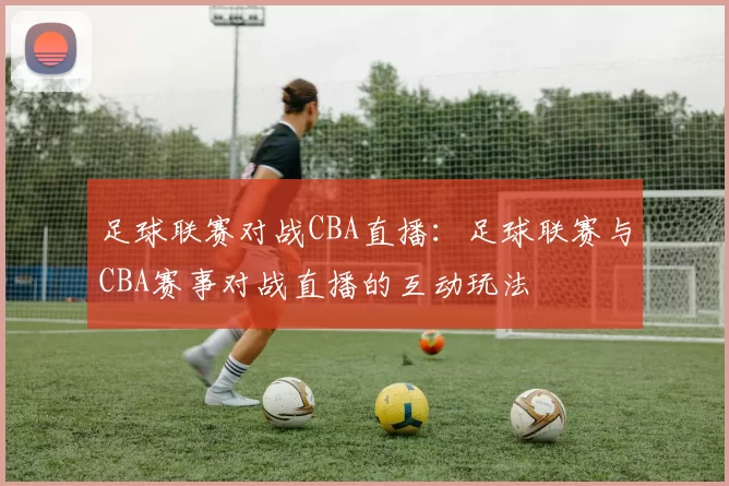 足球联赛对战CBA直播：足球联赛与CBA赛事对战直播的互动玩法