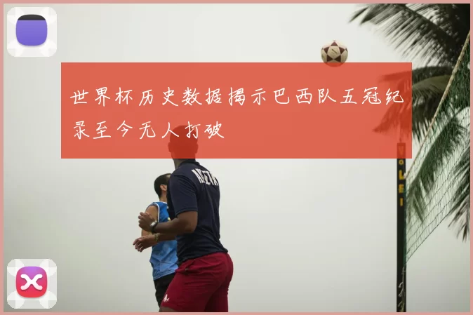世界杯历史数据揭示巴西队五冠纪录至今无人打破