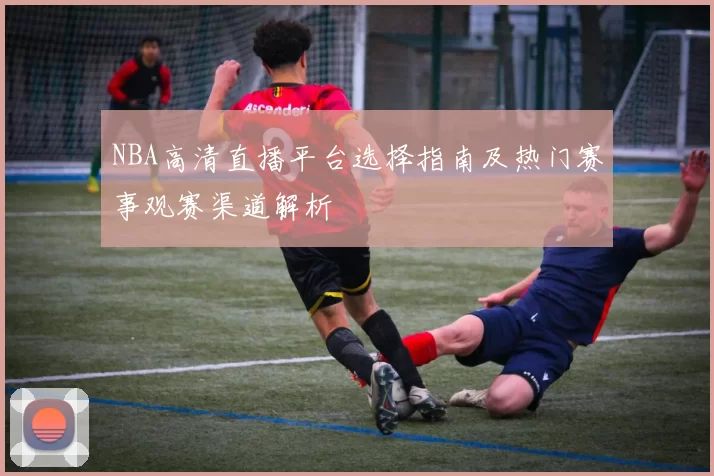 NBA高清直播平台选择指南及热门赛事观赛渠道解析