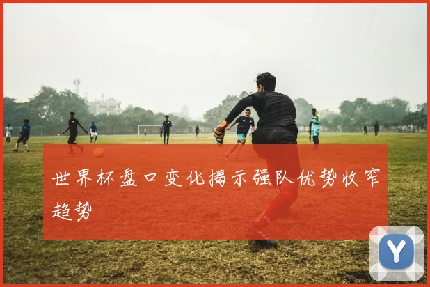 世界杯盘口变化揭示强队优势收窄趋势