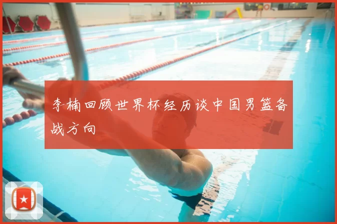 李楠回顾世界杯经历谈中国男篮备战方向