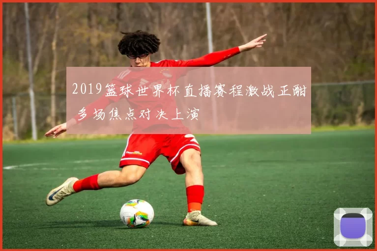 2019篮球世界杯直播赛程激战正酣 多场焦点对决上演