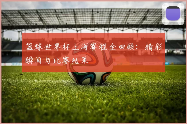 篮球世界杯上海赛程全回顾：精彩瞬间与比赛结果