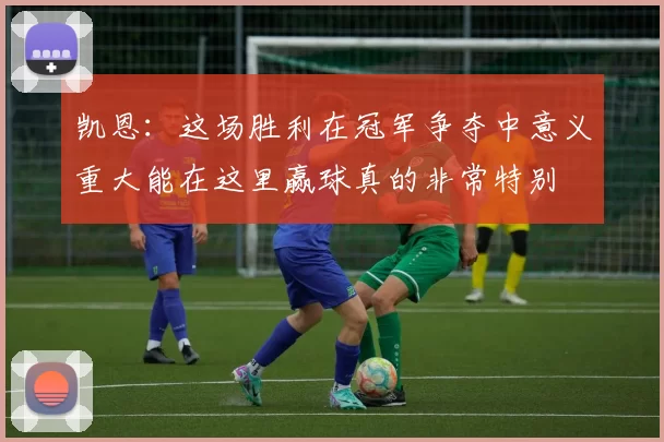 凯恩:这场胜利在冠军争夺中意义重大能在这里赢球真的非常特别