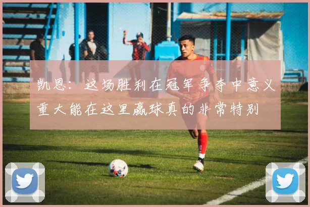 凯恩：这场胜利在冠军争夺中意义重大能在这里赢球真的非常特别
