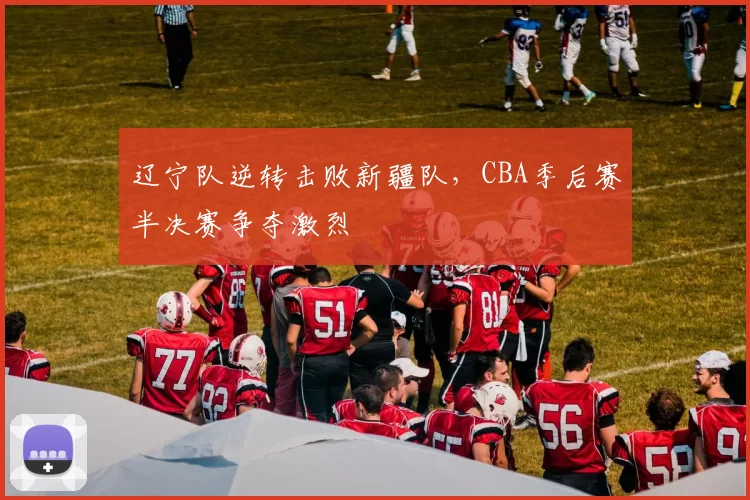 辽宁队逆转击败新疆队，CBA季后赛半决赛争夺激烈
