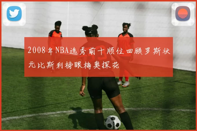 2008年NBA选秀前十顺位回顾罗斯状元比斯利榜眼梅奥探花