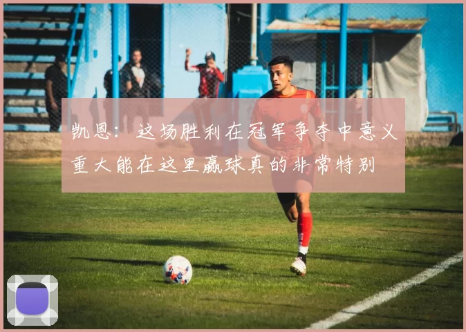 凯恩:这场胜利在冠军争夺中意义重大能在这里赢球真的非常特别