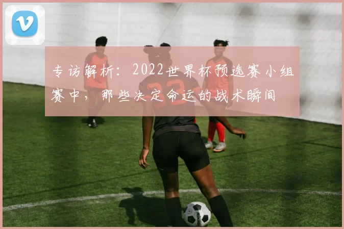 专访解析：2022世界杯预选赛小组赛中，那些决定命运的战术瞬间