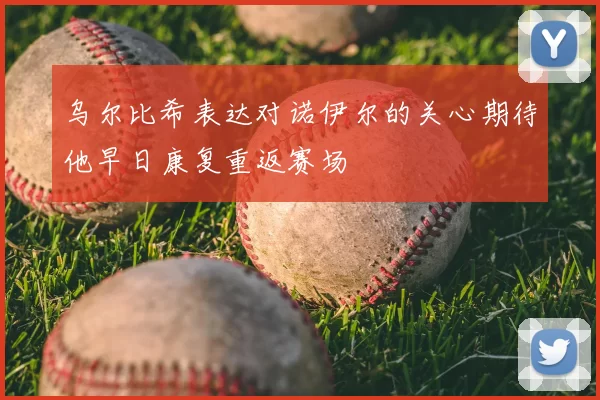 乌尔比希表达对诺伊尔的关心期待他早日康复重返赛场