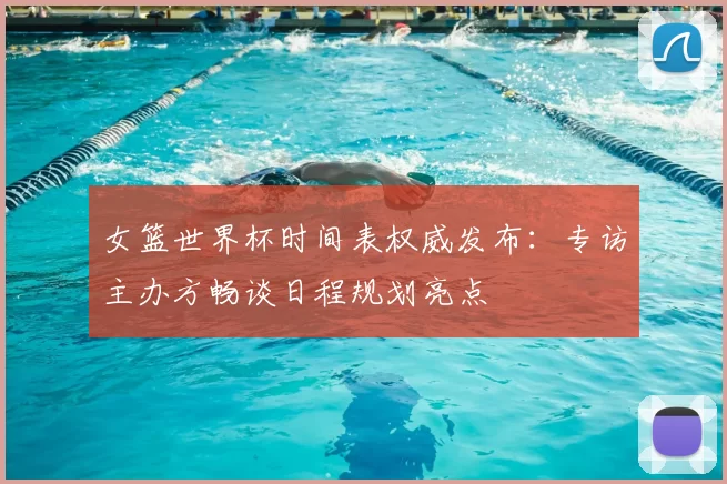 女篮世界杯时间表权威发布:专访主办方畅谈日程规划亮点
