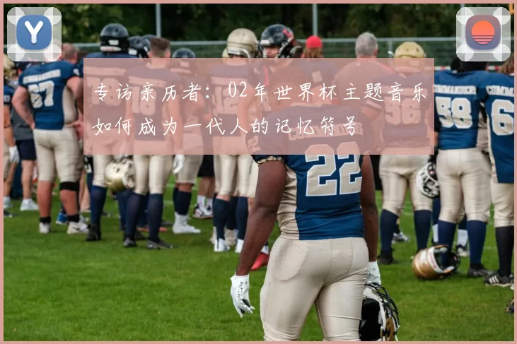 专访亲历者：02年世界杯主题音乐如何成为一代人的记忆符号