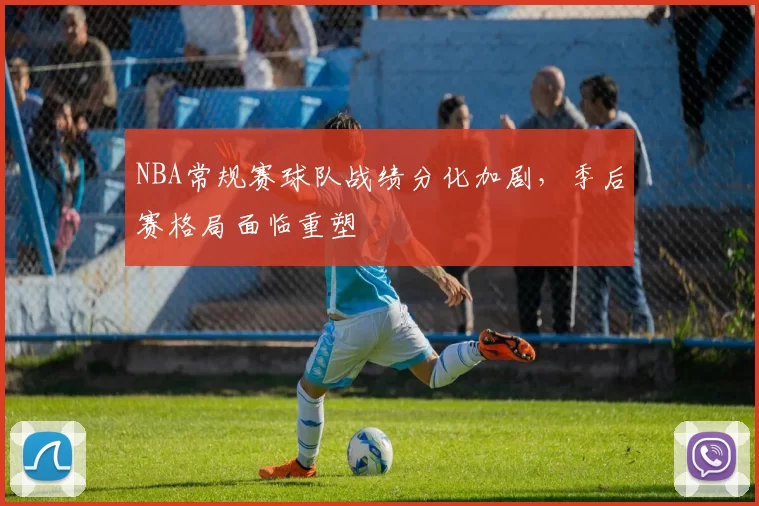 NBA常规赛球队战绩分化加剧，季后赛格局面临重塑