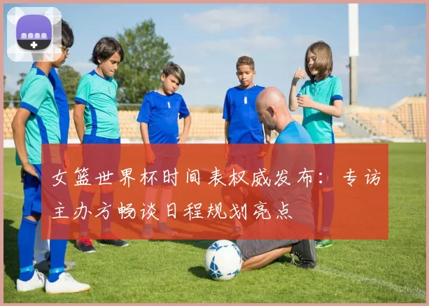 女篮世界杯时间表权威发布:专访主办方畅谈日程规划亮点