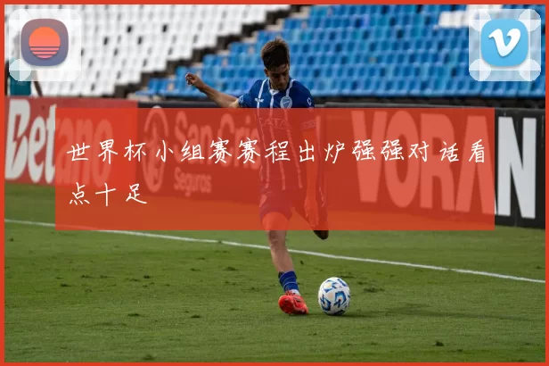 世界杯小组赛赛程出炉强强对话看点十足