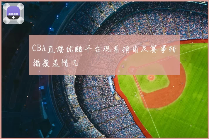 CBA直播优酷平台观看指南及赛事转播覆盖情况