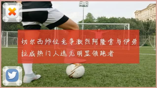 切尔西帅位竞争激烈阿隆索与伊劳拉成热门人选无明显领跑者