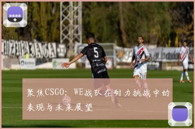 聚焦CSGO：WE战队在耐力挑战中的表现与未来展望