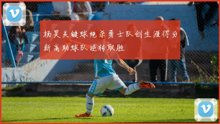 杨昊关键球绝杀勇士队创生涯得分新高助球队逆转取胜