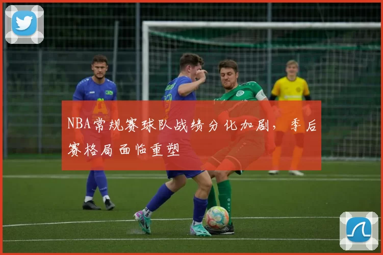 NBA常规赛球队战绩分化加剧，季后赛格局面临重塑