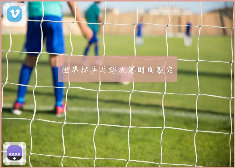 世界杯乒乓球决赛时间敲定