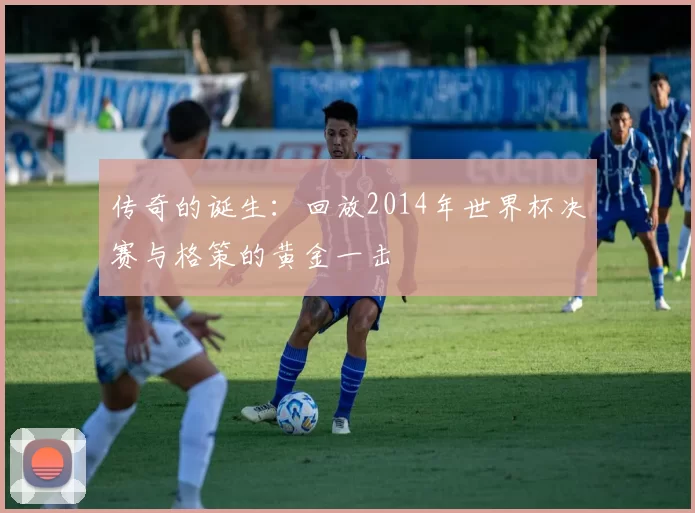 传奇的诞生:回放2014年世界杯决赛与格策的黄金一击