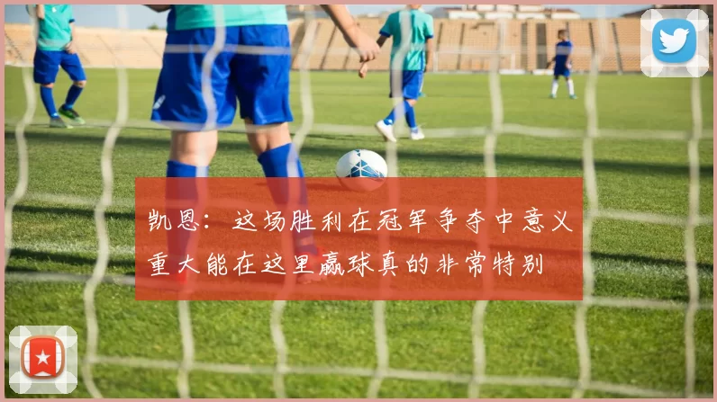 凯恩：这场胜利在冠军争夺中意义重大能在这里赢球真的非常特别