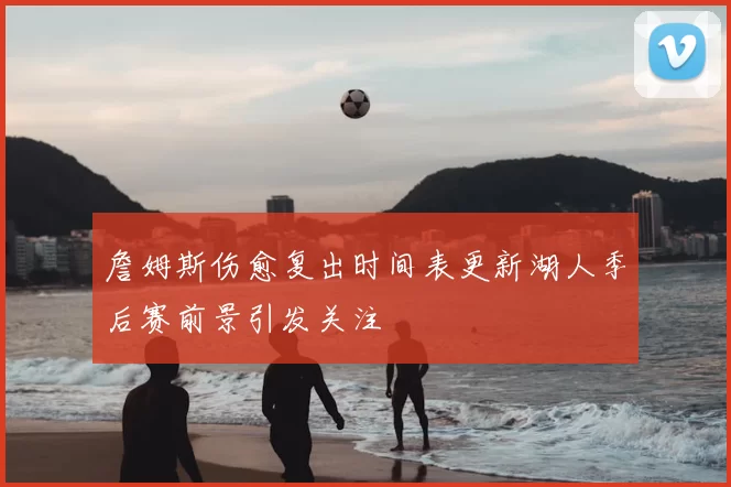 詹姆斯伤愈复出时间表更新湖人季后赛前景引发关注