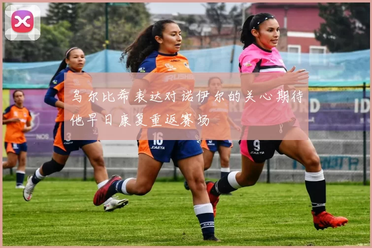 乌尔比希表达对诺伊尔的关心期待他早日康复重返赛场