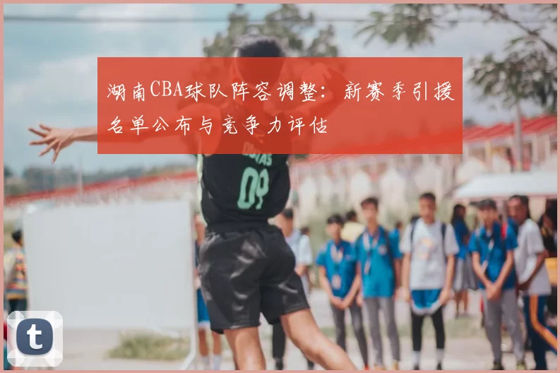 湖南CBA球队阵容调整：新赛季引援名单公布与竞争力评估