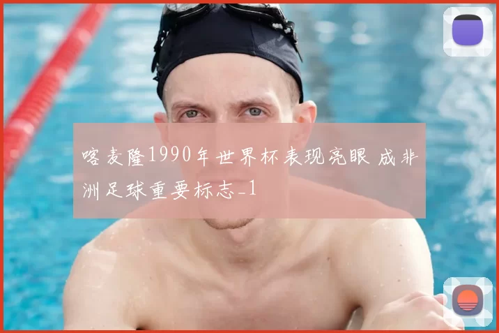 喀麦隆1990年世界杯表现亮眼 成非洲足球重要标志_1