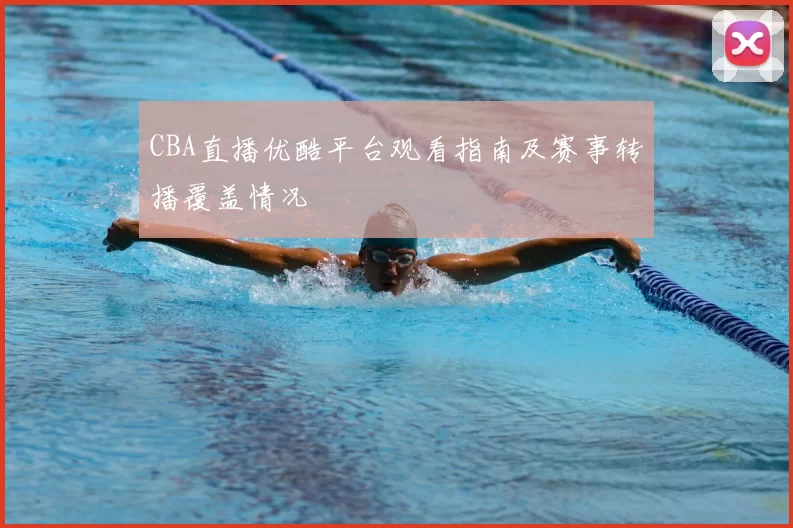 CBA直播优酷平台观看指南及赛事转播覆盖情况