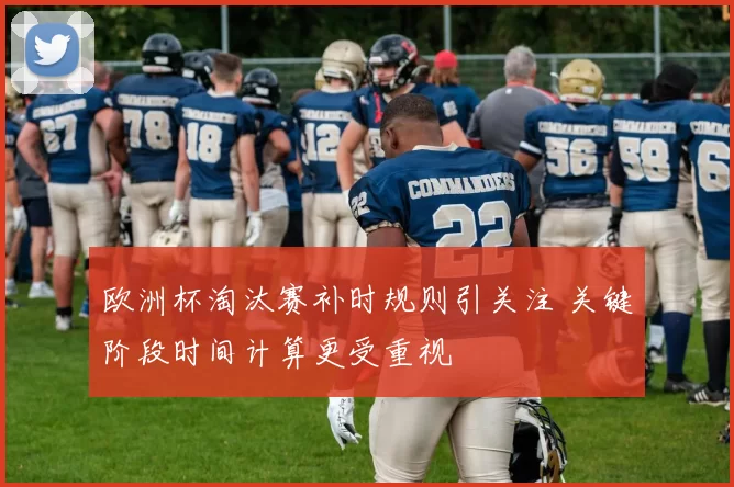 欧洲杯淘汰赛补时规则引关注 关键阶段时间计算更受重视