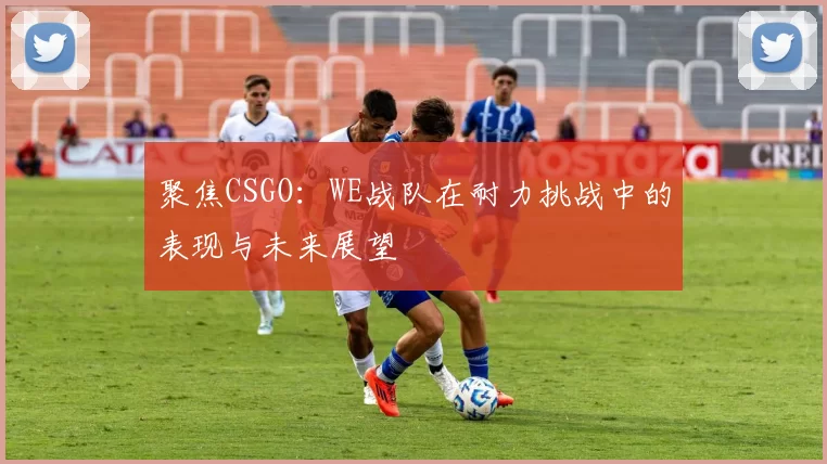 聚焦CSGO：WE战队在耐力挑战中的表现与未来展望