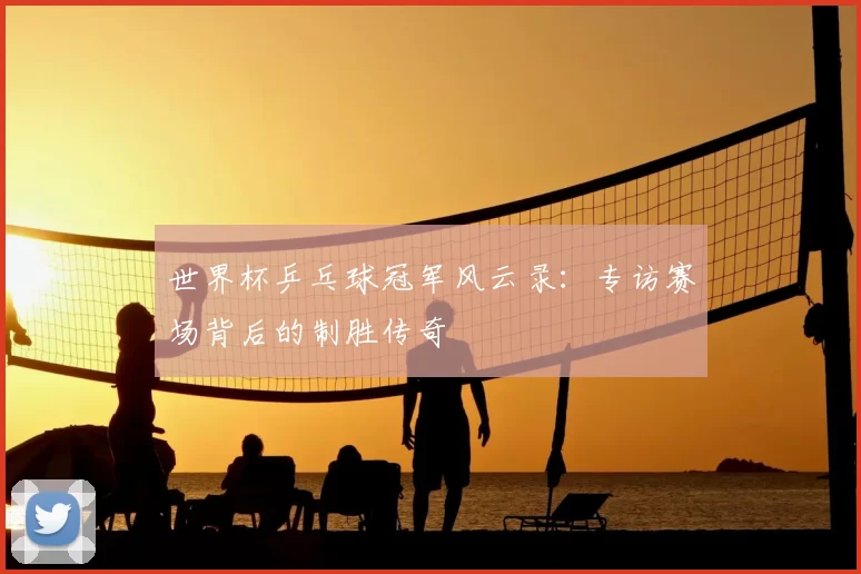 世界杯乒乓球冠军风云录:专访赛场背后的制胜传奇