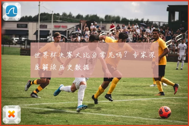 世界杯决赛大比分常见吗?专家深度解读历史数据