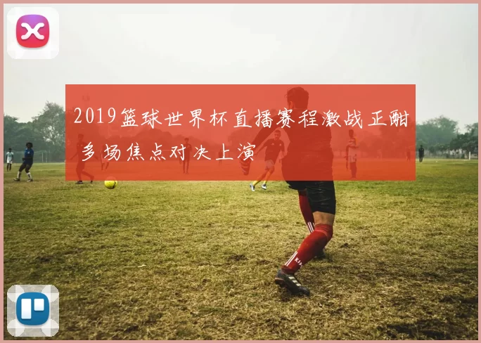 2019篮球世界杯直播赛程激战正酣 多场焦点对决上演
