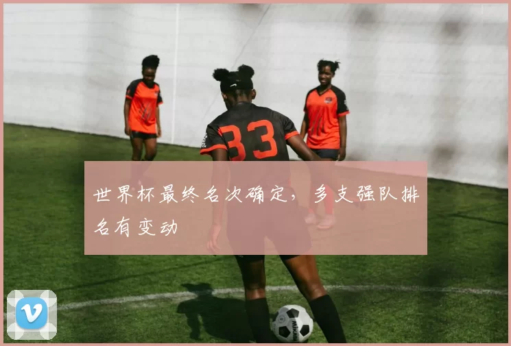 世界杯最终名次确定,多支强队排名有变动