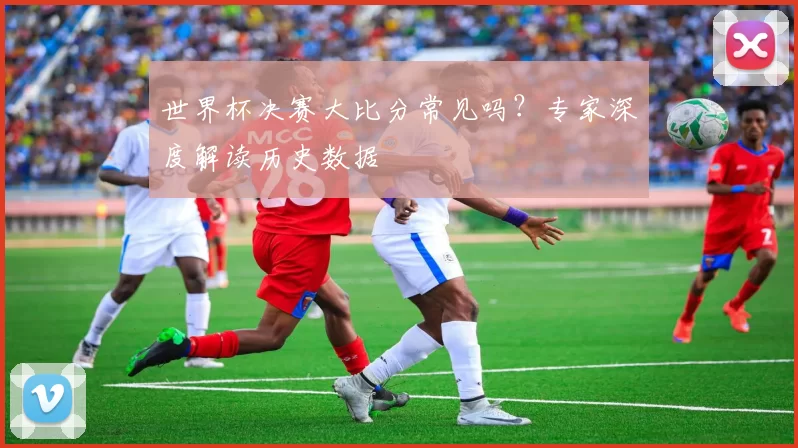 世界杯决赛大比分常见吗?专家深度解读历史数据