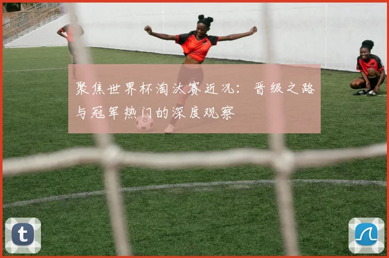 聚焦世界杯淘汰赛近况:晋级之路与冠军热门的深度观察