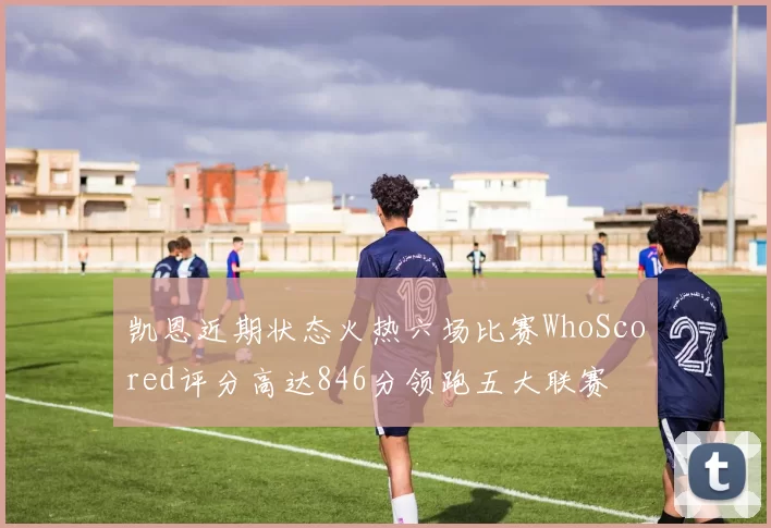凯恩近期状态火热六场比赛WhoScored评分高达846分领跑五大联赛